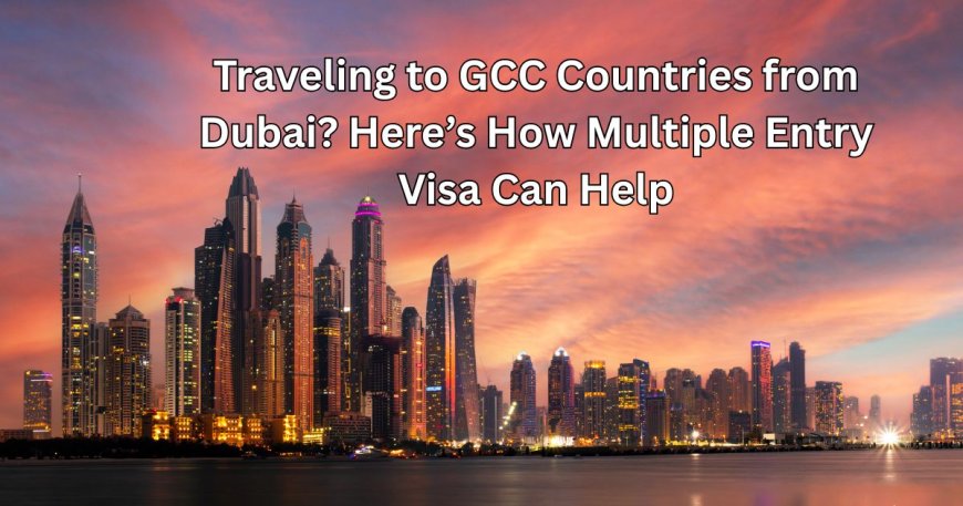 Traveling to GCC Countries from Dubai? Here’s How Multiple Entry Visa Can Help